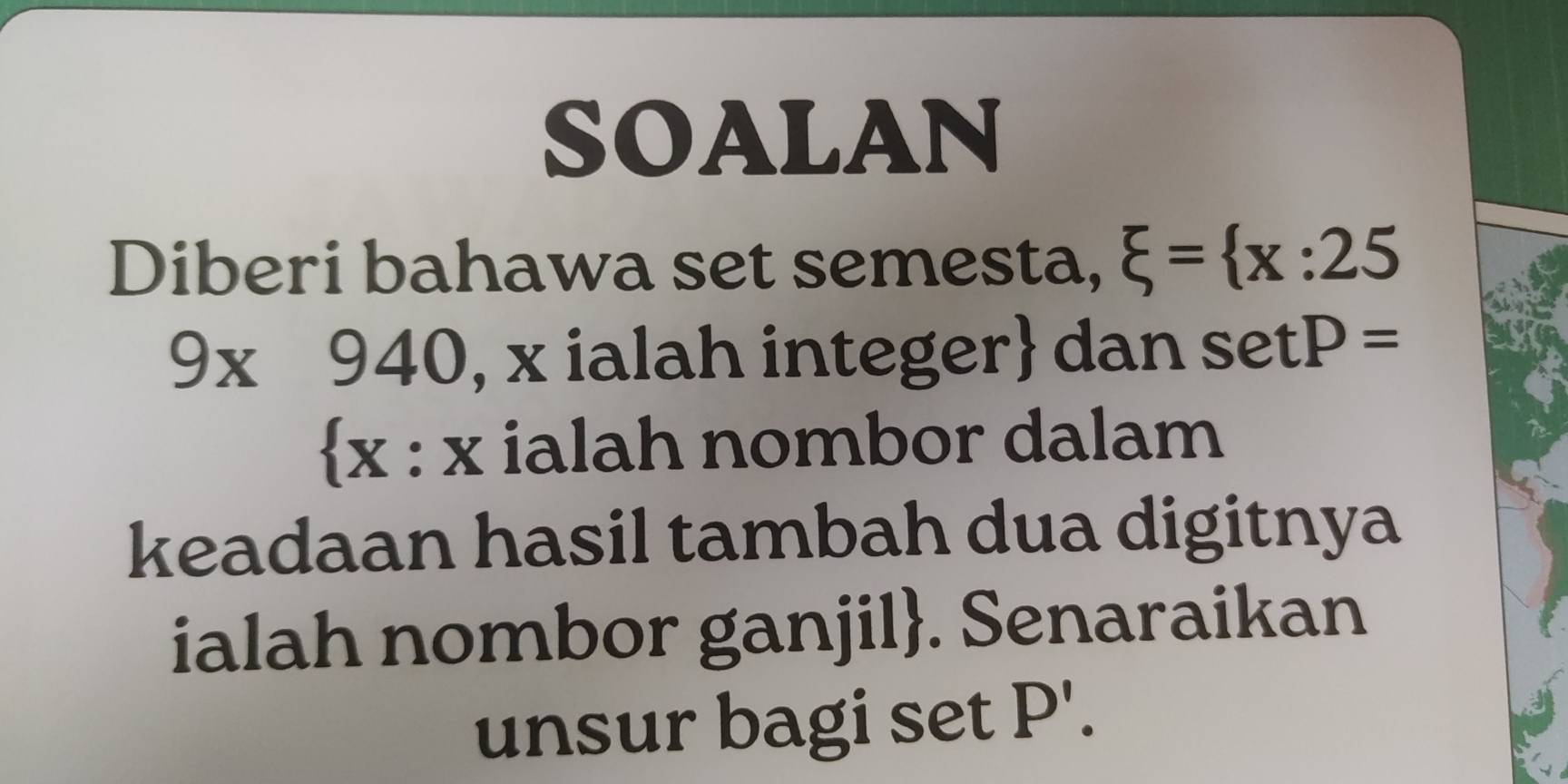 SOALAN 
Diberi bahawa set semesta, xi = x:25
9* 940 , x ialah integer dan setP=
x : x ialah nombor dalam 
keadaan hasil tambah dua digitnya 
ialah nombor ganjil. Senaraikan 
unsur bagi set P'.