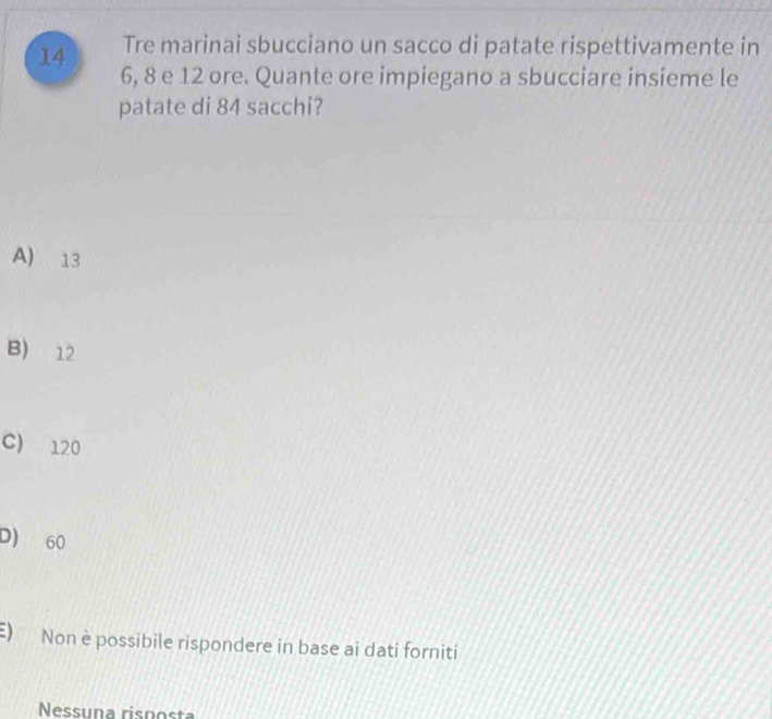 Tre marinai sbucciano un sacco di patate rispettivamente in
6, 8 e 12 ore. Quante ore impiegano a sbucciare insieme le
patate di 84 sacchi?
A) 13
B) 12
C) 120
D) 60
E) Non è possibile rispondere in base ai dati forniti
Nessuna risposta