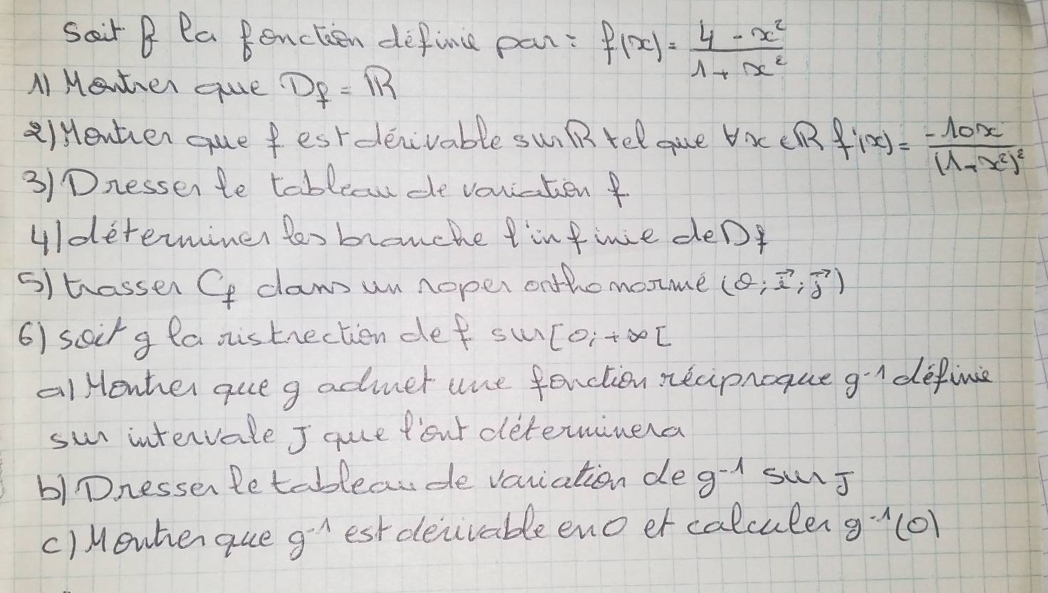 Sair B Pa Benctien define pan: f(x)= (4-x^2)/1+x^2 
MI Mewther que D_f=R
a)Henter que fest deiivable swi B rel gue Vac CRR f'(x)=frac -10x(1+x^2)^2
3)Dnessen te tablecw de vouratienf 
uldeterminer tos brouche tinfine deD 
s) trasser Cf daw un noper onthomonme (θ ;vector i,vector j)
6) soirg laonistrectien def su [O_i+∈fty [
alHenher queg admer une fenction necipnoque g^(-1) definie 
sun intervale J quce fout deteminera 
b)Dnessen letableaude variation de g^(-1) surJ 
c)Menherque 9^(-1) est deivable eno er calculer g^(-1)(0)