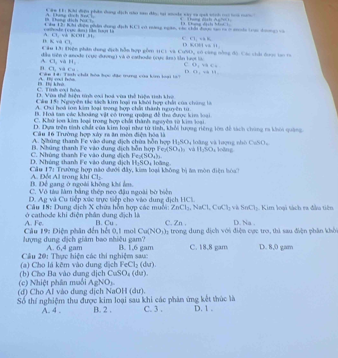Câu U1 Khị điện phân dung dịch não sau dây, tại anode xây ra quả trình oại boa mướ
A. Dung dịch SnC C. Dung địch AgNO
B. Dung dịch NiCl D. Dung địểh MCi.
Cần 12: Khí điện phân dụng dịch KC l có màng ngân, các chất được tạo ra ở snode (sục dương) và
cathode (cực âm) lần lượt là
A. CI_2 và KOH H。 Cl_1 √ 1
C
B. K và Cl_2 D. KOH va 11,
Câu 13: Diện phân dung địch hỗn hợp gồm (C) và Cu SO_4 cô cũng nồng độ. Các chất được tạo ra
đầu tiên ở anode (cực đương) và ở cathode (cực âm) lần lượt là:
A. Cl_2vaH_2.
c. O_1 Cu
B. CL,vaCu O_1 và H_1
D.
Cu 14: Tính chất hòa học đặc trung của kim loại là
A、Bị oxi hòa
B. Bị khử
C. Tính oxi hóa.
D. Vừa thể hiện tính oxi hoá vừa thể hiện tính khử
Câu 15: Nguyên tắc tách kim loại ra khôi hợp chất của chúng là
A. Oxi hoá ion kim loại trong hợp chất thành nguyên tử.
B. Hoà tan các khoảng vật có trong quặng để thu được kim loại.
C. Khử ion kim loại trong hợp chất thành nguyên tử kim loại.
D. Dựa trên tính chất của kim loại như từ tính, khối lượng riêng lớn để tách chúng ra khỏi quặng.
Câu 16 Trường hợp xây ra ăn mòn điện hóa là
A Nhủng thanh Fe vào dung dịch chửa hỗn hợp H_2SO_4 loāng và lượng nhỏ CuSO_4
B. Nhúng thanh Fe vào dung dịch hỗn hợp Fe_2(SO_4) và H_2SO_4 loāng
C. Nhủng thanh Fe vào dung dịch Fe_2(SO_4)_3.
D. Nhủng thanh Fe vào dung dịch H_2SO_4 loāng
Câu 17: Trường hợp nào dưới đây, kim loại không bị ăn mòn điện hóa?
A. Đốt Al trong khí Cl_2.
B. Để gang ở ngoài không khí ẩm.
C. Vỏ tàu làm bằng thép neo đậu ngoài bờ biển
D. Ag và Cu tiếp xúc trực tiếp cho vào dung địch HCl.
Câu 18: Dung dịch X chứa hỗn hợp các muối: ZnCl_2 , N Cl,CuCl_2 và SnCl_2. Kim loại tách ra đầu tiên
ở cathode khi điện phân dung dịch là
A. Fe. B. Cu . C. Zn . D. Na .
Câu 19: Điện phân đến hết 0,1 mol Cu(NO_3)_2 trong dung dịch với điện cực trơ, thì sau điện phân khổi
lượng dung dịch giảm bao nhiêu gam?
A. 6,4 gam B. 1,6 gam C. 18,8 gam D. 8,0 gam
Câu 20: Thực hiện các thí nghiệm sau:
(a) Cho lá kẽm vào dung dịch FeCl_2(du).
(b) Cho Ba vào dung dịch CuSO_4(du).
(c) Nhiệt phân muối AgNO_3.
(d) Cho Al vào dung dịch NaOH (dư).
Số thí nghiệm thu được kim loại sau khi các phản ứng kết thúc là
A. 4 . B. 2 . C. 3 . D. 1 .
