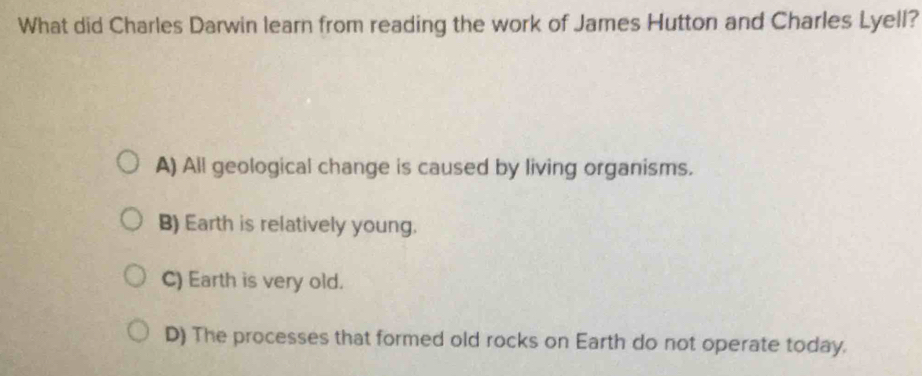 What did Charles Darwin learn from reading the work of James Hutton and Charles Lyell?
A) All geological change is caused by living organisms.
B) Earth is relatively young.
C) Earth is very old.
D) The processes that formed old rocks on Earth do not operate today.