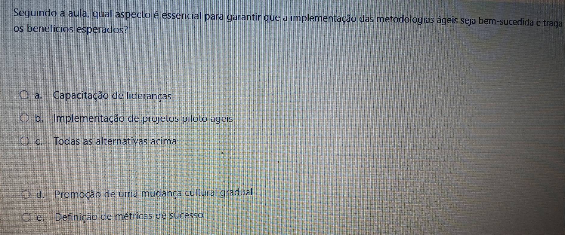 Seguindo a aula, qual aspecto é essencial para garantir que a implementação das metodologias ágeis seja bem-sucedida e traga
os benefícios esperados?
a. Capacitação de lideranças
b. Implementação de projetos piloto ágeis
c. Todas as alternativas acima
d. Promoção de uma mudança cultural gradual
e. Definição de métricas de sucesso