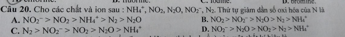 lodme. D. bromine.
Câu 20. Cho các chất và ion sau : NH_4^(+, NO_2), N_2O, NO_2^(-, N_2) 1. Thứ tự giảm dần số oxi hóa của N là
A. NO_2^(->NO_2)>NH_4^(+>N_2)>N_2O B. NO_2>NO_2^(->N_2)O>N_2>NH_4^(+
C. N_2)>NO_2^(->NO_2)>N_2O>NH_4^(+ D. NO_2^->N_2)O>NO_2>N_2>NH_4^+