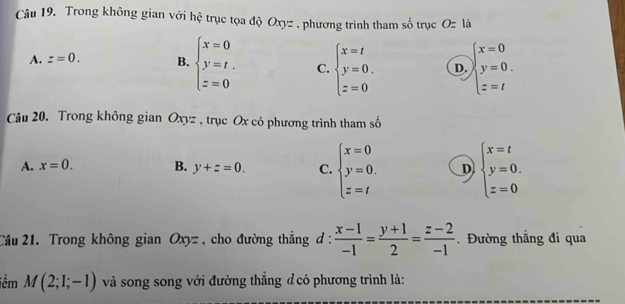 Trong không gian với hệ trục tọa độ Oxyz , phương trình tham số trục O=la
A. z=0.
B. beginarrayl x=0 y=t. z=0endarray. beginarrayl x=0 y=0. z=tendarray.
C. beginarrayl x=t y=0. z=0endarray.
D.
Câu 20. Trong không gian Oxyz , trục Ox có phương trình tham số
A. x=0. B. y+z=0. C. beginarrayl x=0 y=0. z=tendarray. beginarrayl x=t y=0. z=0endarray.
D
Câu 21. Trong không gian Oxyz , cho đường thắng d :  (x-1)/-1 = (y+1)/2 = (z-2)/-1 .Đường thắng đi qua
iểm M(2;1;-1) và song song với đường thắng đcó phương trình là: