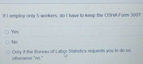 If I employ only 5 workers, do I have to keep the OSHA Form 300?
Yes
No
Only if the Bureau of Labor Statistics requests you to do so,
otherwise "no."