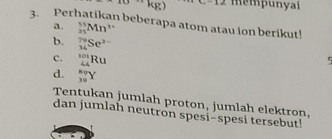 ^10kg)
mempunyai 
3. Perhatikan beberapa atom atau ion berikut! 
a. _(25)^(55)Mn^(3+)
b. _(34)^(79)Se^(2-)
C. _(44)^(101)Ru
5 
d. _(39)^(89)Y
Tentukan jumlah proton, jumlah elektron, 
dan jumlah neutron spesi-spesi tersebut!