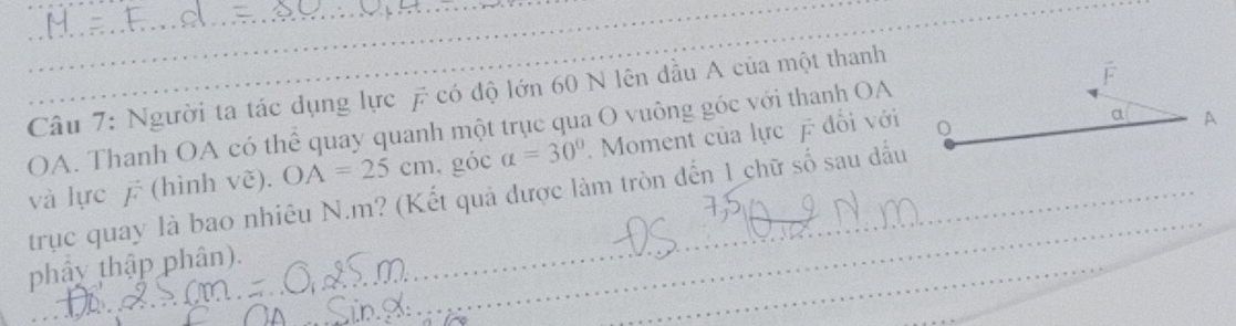 Người ta tác dụng lực £ có độ lớn 60 N lên đầu A của một thanh 
OA. Thanh OA có thể quay quanh một trục qua O vuông góc với thanh OA 
và lực (hình vẽ). OA=25cm , góc a=30°. Moment của lực đổi với 
a A 
_ 
trục quay là bao nhiêu N. m? (Kết quả được làm tròn đến 1 chữ số sau đấu 
_ 
phây thập phân). 
_ 
_ 
_