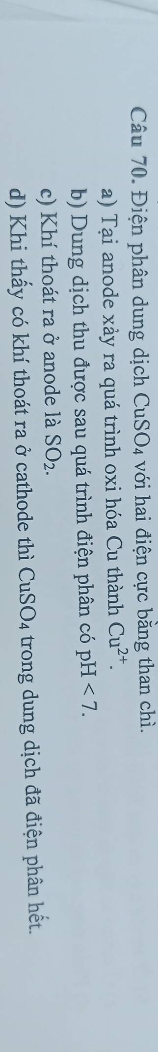 Điện phân dung dịch CuSO_4 với hai điện cực bằng than chì. 
a) Tại anode xảy ra quá trình oxi hóa Cu thành Cu^(2+). 
b) Dung dịch thu được sau quá trình điện phân có pH<7</tex>. 
c) Khí thoát ra ở anode là SO_2. 
d) Khi thấy có khí thoát ra ở cathode thì CuSO_4 trong dung dịch đã điện phân hết.