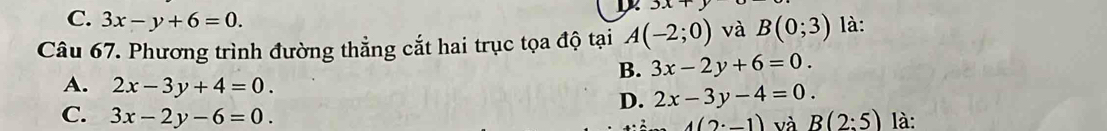 C. 3x-y+6=0.
3x+y
Câu 67. Phương trình đường thẳng cắt hai trục tọa độ tại A(-2;0) và B(0;3) là:
B. 3x-2y+6=0.
A. 2x-3y+4=0. D. 2x-3y-4=0.
C. 3x-2y-6=0. B(2:5) là:
4(2· _ 1) và