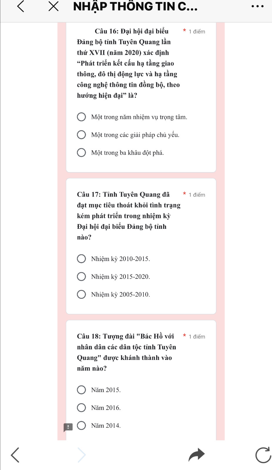 NHẬP THÔNG TIN C...
Câu 16: Đại hội đại biểu 1 điểm
Đăng bộ tỉnh Tuyên Quang lần
thứ XVII (năm 2020) xác định
“Phát triển kết cấu hạ tầng giao
thông, đô thị động lực và hạ tầng
công nghệ thông tin đồng bộ, theo
hướng hiện đại” là?
Một trong năm nhiệm vụ trọng tâm.
Một trong các giải pháp chủ yếu.
Một trong ba khâu đột phá.
Câu 17: Tỉnh Tuyên Quang đã 1 điểm
đạt mục tiêu thoát khỏi tình trạng
kém phát triển trong nhiệm kỳ
Đại hội đại biểu Đảng bộ tỉnh
nào?
Nhiệm kỳ 2010-2015.
Nhiệm kỳ 2015-2020.
Nhiệm kỳ 2005-2010.
Câu 18: Tượng đài "Bác Hồ với 1 điểm
nhân dân các dân tộc tỉnh Tuyên
Quang" được khánh thành vào
năm nào?
Năm 2015.
Năm 2016.
Năm 2014.