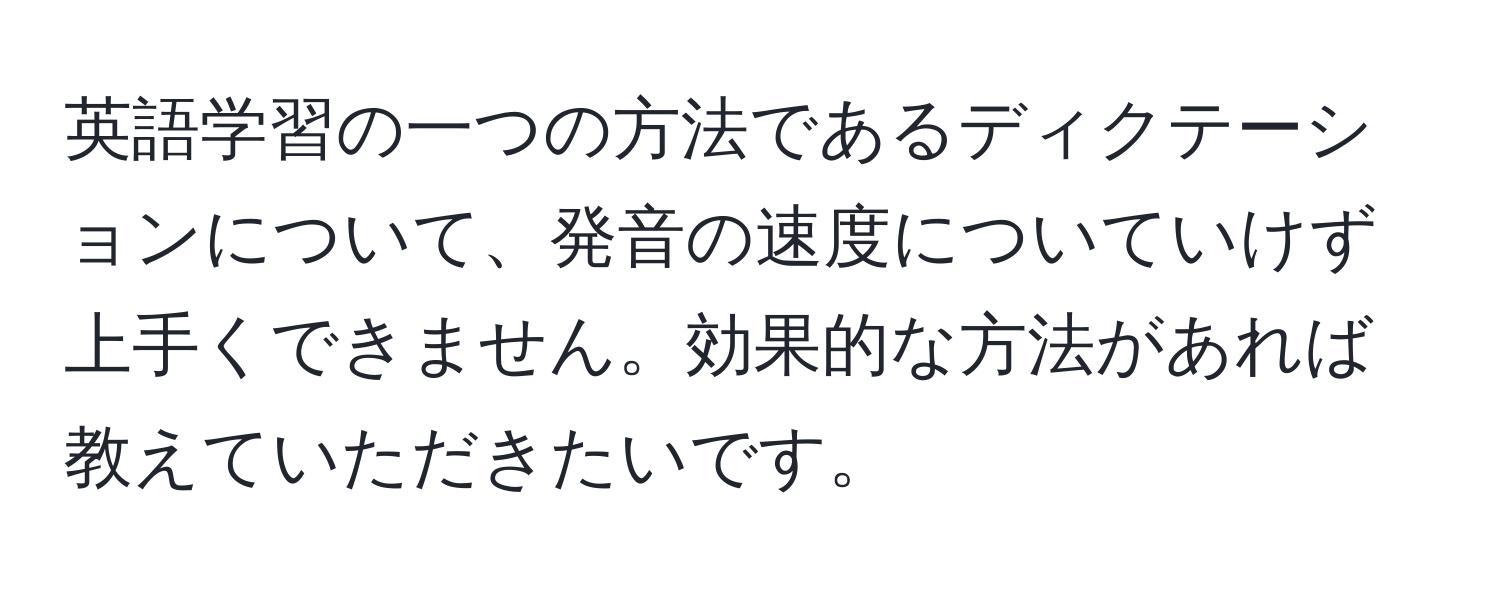 英語学習の一つの方法であるディクテーションについて、発音の速度についていけず上手くできません。効果的な方法があれば教えていただきたいです。