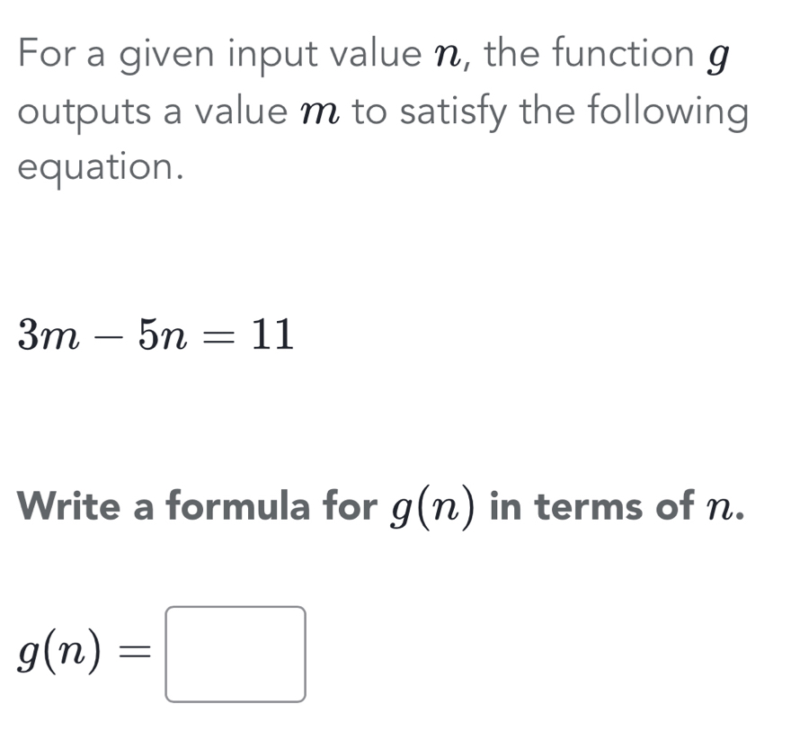 For a given input value n, the function g
outputs a value m to satisfy the following 
equation.
3m-5n=11
Write a formula for g(n) in terms of n.
g(n)=□