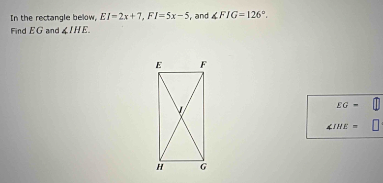 In the rectangle below, EI=2x+7, FI=5x-5 , and ∠ FIG=126°. 
Find EG and ∠ IHE.
EG=
∠ IHE=