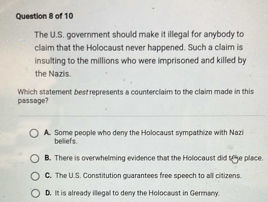 The U.S. government should make it illegal for anybody to
claim that the Holocaust never happened. Such a claim is
insulting to the millions who were imprisoned and killed by
the Nazis.
Which statement best represents a counterclaim to the claim made in this
passage?
A. Some people who deny the Holocaust sympathize with Nazi
beliefs.
B. There is overwhelming evidence that the Holocaust did take place.
C. The U.S. Constitution guarantees free speech to all citizens.
D. It is already illegal to deny the Holocaust in Germany.