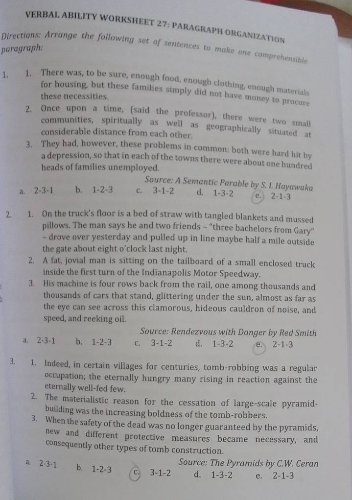 VERBAL ABILITY WORKSHEET 27: PARAGRAPH ORGANIZATION
Directions: Arrange the following set of sentences to make one comprehensible
paragraph:
1. 1. There was, to be sure, enough food, enough clothing, enough materials
for housing, but these families simply did not have money to procure
these necessities.
2. Once upon a time, (said the professor), there were two small
communities, spiritually as well as geographically situated at
considerable distance from each other.
3. They had, however, these problems in common: both were hard hit by
a depression, so that in each of the towns there were about one hundred
heads of families unemployed.
Source: A Semantic Parable by S. I. Hayawaka
a. 2-3-1 b. 1-2-3 c. 3-1-2 d. 1-3-2 e. 2-1-3
2, 1. On the truck's floor is a bed of straw with tangled blankets and mussed
pillows. The man says he and two friends - “three bachelors from Gary”
- drove over yesterday and pulled up in line maybe half a mile outside
the gate about eight o’clock last night.
2. A fat, jovial man is sitting on the tailboard of a small enclosed truck
inside the first turn of the Indianapolis Motor Speedway.
3. His machine is four rows back from the rail, one among thousands and
thousands of cars that stand, glittering under the sun, almost as far as
the eye can see across this clamorous, hideous cauldron of noise, and
speed, and reeking oil.
Source: Rendezvous with Danger by Red Smith
a. 2-3-1 b. 1-2-3 c. 3-1-2 d. 1-3-2 e. 2-1-3
3. 1. Indeed, in certain villages for centuries, tomb-robbing was a regular
occupation; the eternally hungry many rising in reaction against the
eternally well-fed few.
2. The materialistic reason for the cessation of large-scale pyramid-
building was the increasing boldness of the tomb-robbers.
3. When the safety of the dead was no longer guaranteed by the pyramids,
new and different protective measures became necessary, and
consequently other types of tomb construction.
Source: The Pyramids by C.W. Ceran
a. 2-3-1 b. 1-2-3 c. 3-1-2 d. 1-3-2 e. 2-1-3