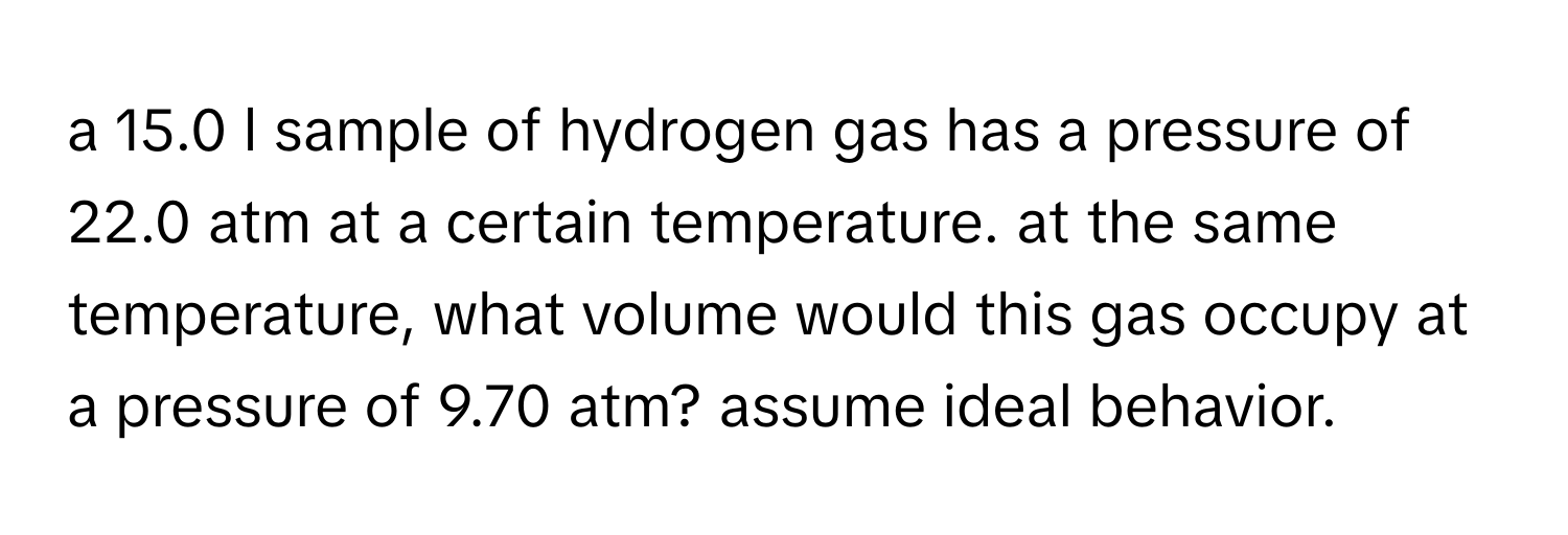 a 15.0 l sample of hydrogen gas has a pressure of 22.0 atm at a certain temperature. at the same temperature, what volume would this gas occupy at a pressure of 9.70 atm? assume ideal behavior.