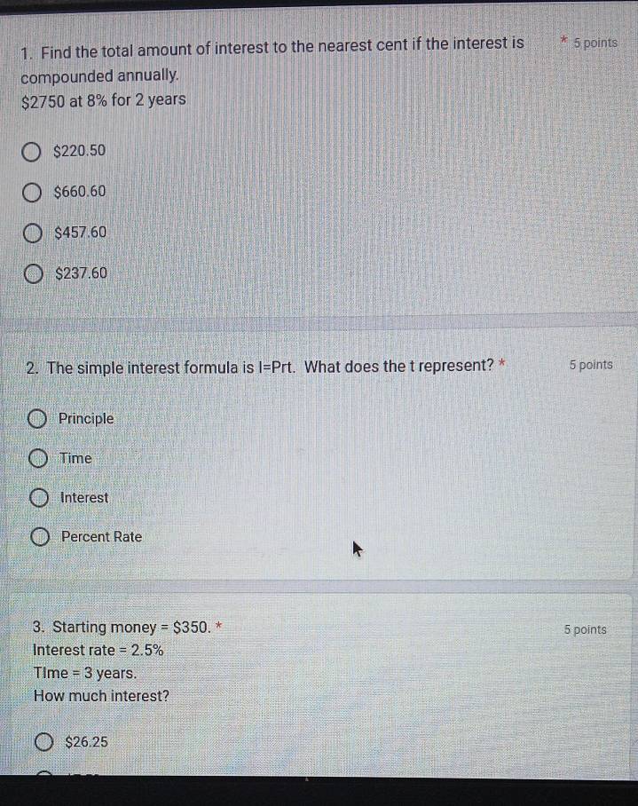 Find the total amount of interest to the nearest cent if the interest is * 5 points
compounded annually.
$2750 at 8% for 2 years
$220.50
$660.60
$457.60
$237.60
2. The simple interest formula is I=Prt. What does the t represent? * 5 points
Principle
Time
Interest
Percent Rate
3. Starting money =$350 * 5 points
Interest rate =2.5%
Time = 3 years.
How much interest?
$26.25