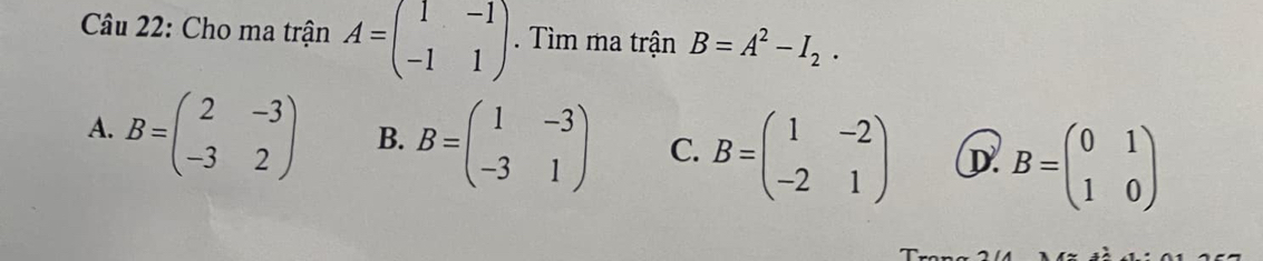 Cho ma trận A=beginpmatrix 1&-1 -1&1endpmatrix. Tìm ma trận B=A^2-I_2.
A. B=beginpmatrix 2&-3 -3&2endpmatrix B. B=beginpmatrix 1&-3 -3&1endpmatrix C. B=beginpmatrix 1&-2 -2&1endpmatrix D B=beginpmatrix 0&1 1&0endpmatrix