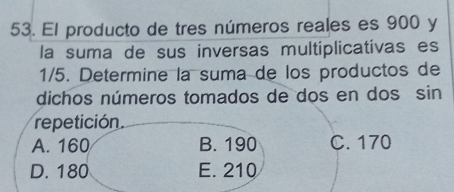 El producto de tres números reales es 900 y
la suma de sus inversas multiplicativas es
1/5. Determine la suma de los productos de
dichos números tomados de dos en dos sin
repetición
A. 160 B. 190 C. 170
D. 180 E. 210