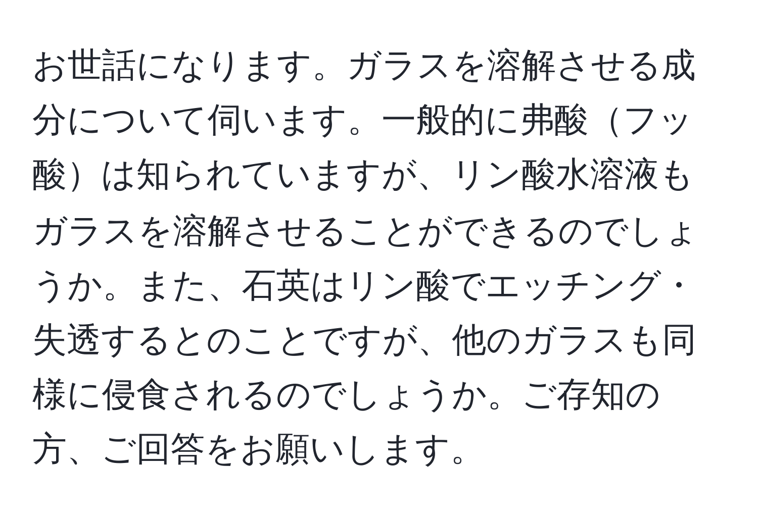 お世話になります。ガラスを溶解させる成分について伺います。一般的に弗酸フッ酸は知られていますが、リン酸水溶液もガラスを溶解させることができるのでしょうか。また、石英はリン酸でエッチング・失透するとのことですが、他のガラスも同様に侵食されるのでしょうか。ご存知の方、ご回答をお願いします。