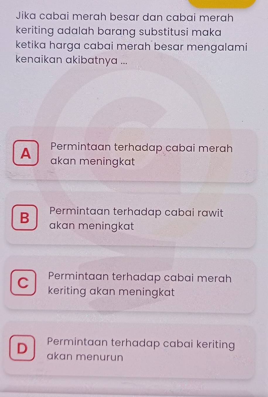 Jika cabai merah besar dan cabai merah
keriting adalah barang substitusi maka 
ketika harga cabai merah besar mengalami
kenaikan akibatnya ...
Permintaan terhadap cabai merah
A akan meningkat
B Permintaan terhadap cabai rawit
akan meningkat
C Permintaan terhadap cabai merah
keriting akan meningkat
D Permintaan terhadap cabai keriting
akan menurun