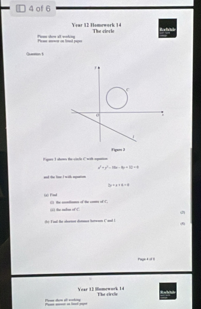 of 6
Year 12 Homework 14
The circle Rociutale
Plouse show all working
Please anower on lined papen
Question $
Figure 3
Figure 3 shows the circle C with equation
x^2+y^2-10x-8y+32=0
and the lime I with equation
2y+x+6=0
(a) Find
(;) the anvndiasms of the contrr of C.
(i) the radu of C.
(3)
(b) Find the shortst dutnce berween C and /.
(5)
Page 4 of 6
Year 12 Homework 14
The circle Rochäale
Ploww show all werking
Plami mswer in lined papor