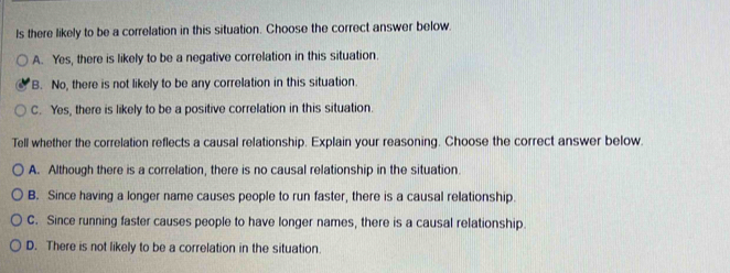 ls there likely to be a correlation in this situation. Choose the correct answer below.
A. Yes, there is likely to be a negative correlation in this situation.
B. No, there is not likely to be any correlation in this situation.
C. Yes, there is likely to be a positive correlation in this situation.
Tell whether the correlation reflects a causal relationship. Explain your reasoning. Choose the correct answer below.
A. Although there is a correlation, there is no causal relationship in the situation
B. Since having a longer name causes people to run faster, there is a causal relationship.
C. Since running faster causes people to have longer names, there is a causal relationship.
D. There is not likely to be a correlation in the situation.