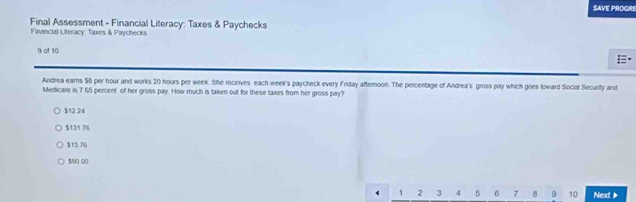 SAVE PROGRE
Final Assessment - Financial Literacy: Taxes & Paychecks
Financial Literacy: Taxes & Paychecks
9 of 10

Andrea earns $8 per hour and works 20 hours per week. She receives each week's paycheck every Friday afternoon. The percentage of Andrea's gross pay which goes toward Social Security and
Medicare is 7 65 percent of her gross pay. How much is taken out for these taxes from her gross pay?
$12.24
$131 76
$13.76
$80.00
1 2 3 4 5 6 7 8 9 10 Next 》