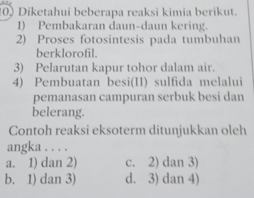 Diketahui beberapa reaksi kimia berikut.
1) Pembakaran daun-daun kering.
2) Proses fotosintesis pada tumbuhan
berklorofil.
3) Pelarutan kapur tohor dalam air.
4) Pembuatan besi(II) sulfida melalui
pemanasan campuran serbuk besi dan
belerang.
Contoh reaksi eksoterm ditunjukkan oleh
angka . . . .
a. 1) dan 2) c. 2) dan 3)
b. 1) dan 3) d. 3) dan 4)