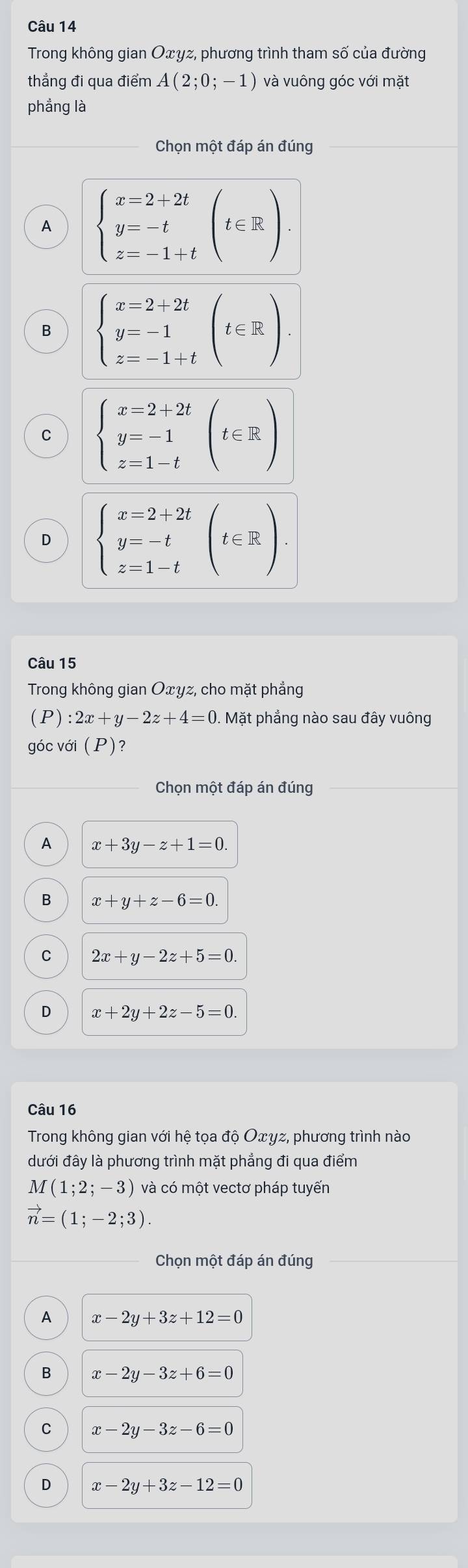 Trong không gian Oxyz, phương trình tham số của đường
thẳng đi qua điểm A(2;0;-1) và vuông góc với mặt
phẳng là
Chọn một đáp án đúng
A beginarrayl x=2+2t y=-t z=-1+tendarray.  (t∈ R).
B beginarrayl x=2+2t y=-1 z=-1+tendarray.  (t∈ R).
C beginarrayl x=2+2t y=-1 z=1-tendarray.  (t∈ R)
D beginarrayl x=2+2t y=-t z=1-tendarray.  (t∈ R). 
Câu 15
Trong không gian Oxyz, cho mặt phẳng
(P) :2x+y-2z+4=0. Mặt phẳng nào sau đây vuông
góc với (P)?
Chọn một đáp án đúng
A x+3y-z+1=0.
B x+y+z-6=0.
C 2x+y-2z+5=0.
D x+2y+2z-5=0. 
Câu 16
Trong không gian với hệ tọa độ Oxγz, phương trình nào
dưới đây là phương trình mặt phẳng đi qua điểm
M(1;2;-3) và có một vectơ pháp tuyến
vector n=(1;-2;3). 
Chọn một đáp án đúng
A x-2y+3z+12=0
B x-2y-3z+6=0
C x-2y-3z-6=0
D x-2y+3z-12=0