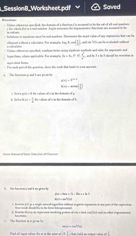 Session8_Worksheet.pdf Saved
Directions
. Unless otherwise specified, the domain of a function ( is assumed to be the set of all real numbers
x for which f(x) is a real number. Angle measures for trigonometric functions are assumed to be
in radians.
Solutions to equations must be real numbers. Determine the exact value of any expression that can be
obtained without a calculator. For example, log _3 ,8,cos ( π /2 ) , and sin^(-1)(1) can be evaluated without 
a calculator.
Unless otherwise specified, combine terms using algebraic methods and rules for exponents and
logarithms, where applicable. For example, 2x+3x,5^2-5^3, x^3/x^2  , and In 3 + In 5 should be rewritten in
equivalent forms.
+ For each part of the question, show the work that leads to your answers.
a. The functions g and h are given by
g(x)=2^(2x-h)
h(x)=arctan ( x/2 )
i Solve g(x)=8 for values of x in the domain of g.
i. Solve h(x)= π /6  for values of x in the domain of h
Source: Released AP Eeam; Token from AP Classrooen
b. The functions j and kare given by
j(x)=ln (x+1)-2ln x+ln 5
l(x)=sin^3(2x)
i. Rewrite j(x) as a single natural logarithm without negative exponents in any part of the expression.
Your result should be in the form In(expression).
ii.Rewrite l(x) as sn expression involving powers of cos x (not cos (2x)) and no other trigonometric
functions
c. The fimction m is given by
m(x)=cos^3(3x)
Find all input values for m in the interval [0, π /2 ] that yield an output value of  1/4 