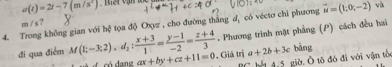 a(t)=2t-7(m/s^2)
4. Trong không gian với hệ tọa độ Oxyz , cho đường thắng d_1 có véctơ chỉ phương vector u=(1;0;-2) và
m /s? 
. Phương trình mặt phẳng (P) cách đều hai 
đi qua điểm M(1;-3;2), d_2: (x+3)/1 = (y-1)/-2 = (z+4)/3 . Giá trị a+2b+3c bằng 
d có dang ax+by+cz+11=0 T hế 4, 5 giờ. Ô tô đó đi với vận tốc