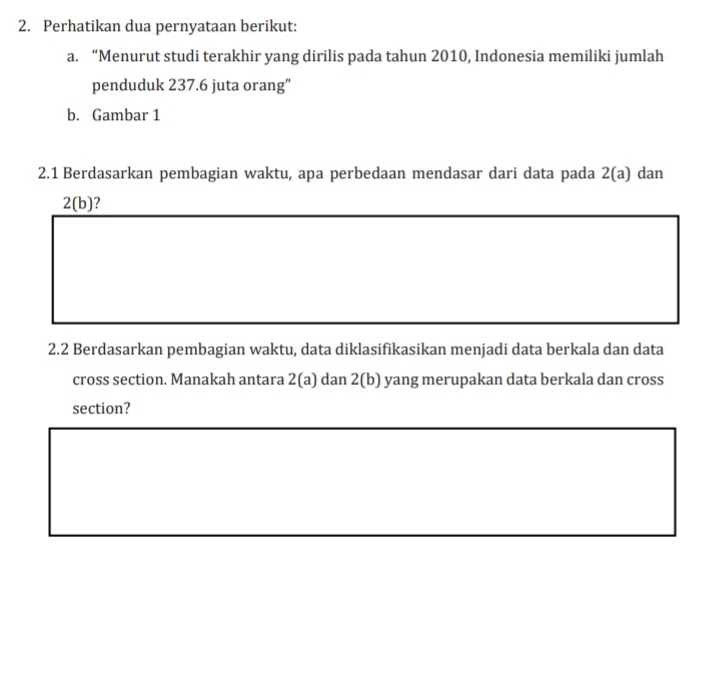 Perhatikan dua pernyataan berikut: 
a. “Menurut studi terakhir yang dirilis pada tahun 2010, Indonesia memiliki jumlah 
penduduk 237.6 juta orang" 
b. Gambar 1 
2.1 Berdasarkan pembagian waktu, apa perbedaan mendasar dari data pada 2(a) dan
2 (b)? 
2.2 Berdasarkan pembagian waktu, data diklasifikasikan menjadi data berkala dan data 
cross section. Manakah antara 2 (a) dan 2 (b) yang merupakan data berkala dan cross 
section?