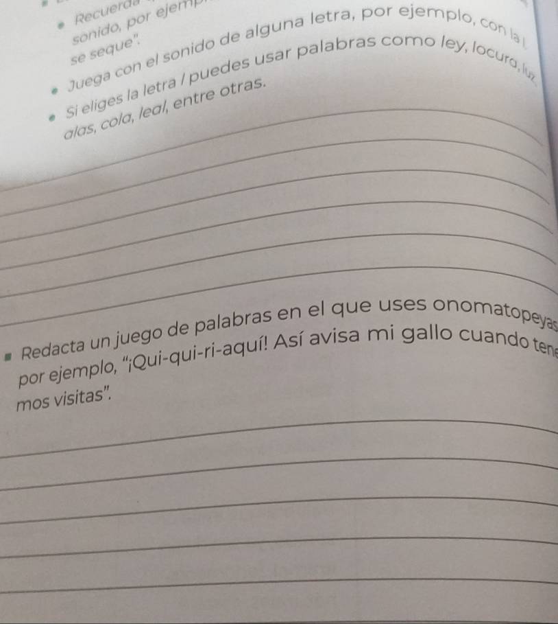 Recuerda 
se seque". sonido, por ejemp 
Juega con el sonido de alguna letra, por ejemplo, con la 
Si eliges la letra / puedes usar palabras como ley, locuro, lu 
_ 
_alas, cola, leal, entre otras. 
_ 
_ 
_ 
_ 
Redacta un juego de palabras en el que uses onomatopeyas 
por ejemplo, "¡Qui-qui-ri-aquí! Así avisa mi gallo cuando ten 
_ 
mos visitas". 
_ 
_ 
_ 
_ 
_