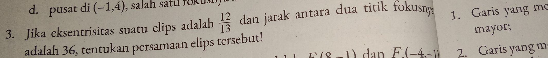 d. pusat di (-1,4) , salah satu rokush
3. Jika eksentrisitas suatu elips adalah  12/13  dan jarak antara dua titik fokusnya 1. Garis yang me
mayor;
adalah 36, tentukan persamaan elips tersebut!
E(8-1) dan F(-4,-1) 2. Garis yang m