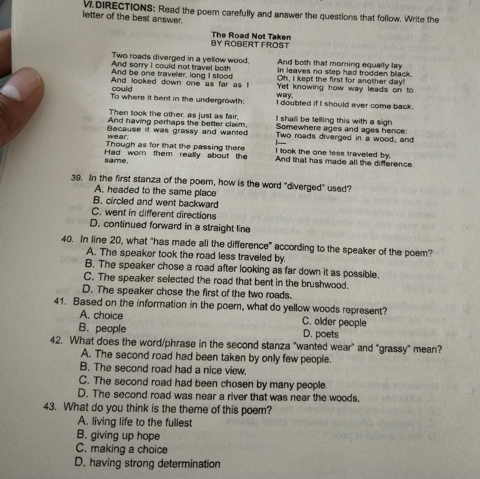 DIRECTIONS: Read the poem carefully and answer the questions that follow. Write the
letter of the best answer.
The Road Not Taken
BY ROBERT FROST
Two roads diverged in a yellow wood, And both that morning equally lay
And sorry I could not travel both In leaves no step had trodden black.
And be one traveler, long I stood Oh, I kept the first for another day!
And looked down one as far as I Yet knowing how way leads on to
could way,
To where it bent in the undergrowth; I doubted if I should ever come back.
Then took the other, as just as fair, I shall be telling this with a sigh
And having perhaps the better claim, Somewhere ages and ages hence:
Because it was grassy and wanted Two roads diverged in a wood, and
wear;
Though as for that the passing there I took the one less traveled by.
Had worn them really about the And that has made all the difference.
same,
39. In the first stanza of the poem, how is the word “diverged” used?
A. headed to the same place
B. circled and went backward
C. went in different directions
D. continued forward in a straight line
40. In line 20, what “has made all the difference” according to the speaker of the poem?
A. The speaker took the road less traveled by.
B. The speaker chose a road after looking as far down it as possible.
C. The speaker selected the road that bent in the brushwood.
D. The speaker chose the first of the two roads.
41. Based on the information in the poern, what do yellow woods represent?
A. choice
C. older people
B. people D. poets
42. What does the word/phrase in the second stanza “wanted wear” and “grassy" mean?
A. The second road had been taken by only few people.
B. The second road had a nice view.
C. The second road had been chosen by many people.
D. The second road was near a river that was near the woods.
43. What do you think is the theme of this poem?
A. living life to the fullest
B. giving up hope
C. making a choice
D. having strong determination