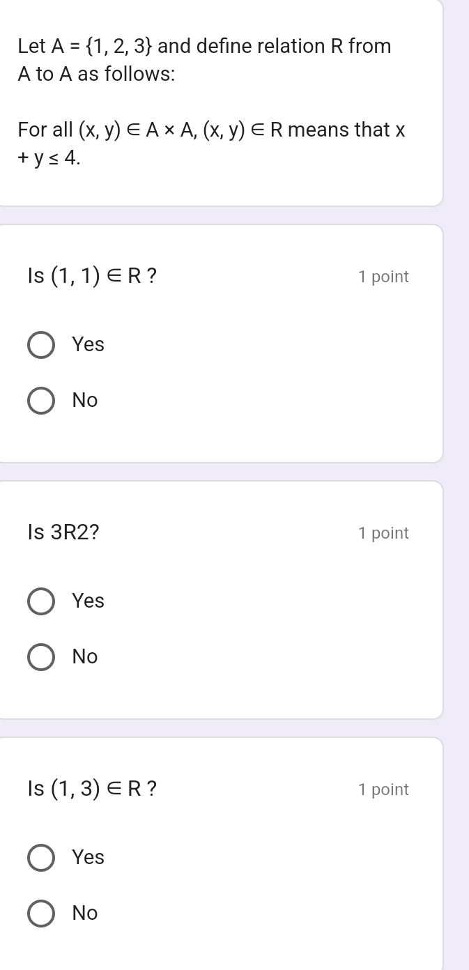 Let A= 1,2,3 and define relation R from
A to A as follows:
For all (x,y)∈ A* A,(x,y)∈ R means that x
+y≤ 4. 
Is (1,1)∈ R ? 1 point
Yes
No
Is 3R2? 1 point
Yes
No
Is (1,3)∈ R ? 1 point
Yes
No