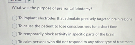 What was the purpose of prefrontal lobotomy?
To implant electrodes that stimulate precisely targeted brain regions
To cause the patient to lose consciousness for a short time
To temporarily block activity in specific parts of the brain
To calm persons who did not respond to any other type of treatment