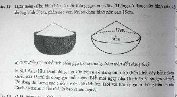 (1,25 điểm) Cho hình bên là một thúng gạo vun đầy. Thúng có dạng nửa hình cầu vớ 
đường kính 50cm, phần gạo vun lên có dạng hình nón cao 15cm. 
a) (0,75 điểm) Tính thể tích phần gạo trong thúng. (làm tròn đến dạng 0,1) 
b) (0,5 điểm) Nhà Danh dùng lon sữa bò cũ có dạng hình trụ (bán kính đây bằng 5cm, 
chiều cao 15cm) đề đong gạo mỗi ngày. Biết mỗi ngày nhà Danh ăn 5 lon gạo và mỗi 
lần đong thì lượng gạo chiếm 90% thể tích lon. Hỏi với lượng gạo ở thúng trên thì nhà 
Danh có thể ăn nhiều nhất là bao nhiêu ngày? 
r