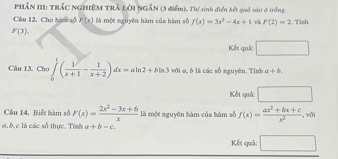 PHÂN III: TRắC NGHIỆM TRẢ LỜI NGẤN (3 điểm). Thí sinh điền kết quả vào ô trống. 
Câu 12. Cho hàm số F(x) là một nguyên hàm của hàm số f(x)=3x^2-4x+1 và F(2)=2. Tính
F(3). 
Kết quả: □ 
Câu 13. Cho ∈tlimits _0^(1(frac 1)x+1- 1/x+2 )dx=aln 2+bln 3 với a, b là các số nguyên. Tính a+b. 
Kết quả: □ 
Câu 14. Biết hàm số F(x)= (2x^2-3x+6)/x  là một nguyên hàm của hàm số f(x)= (ax^2+bx+c)/x^2  , với
a, b, c là các số thực. Tính a+b-c. 
Kết quả: □