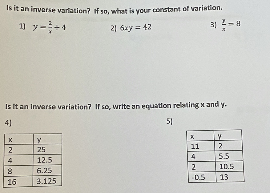 Is it an inverse variation? If so, what is your constant of variation.
1) y= 2/x +4 2) 6xy=42
3)  y/x =8
Is it an inverse variation? If so, write an equation relating x and y.
4)
5)