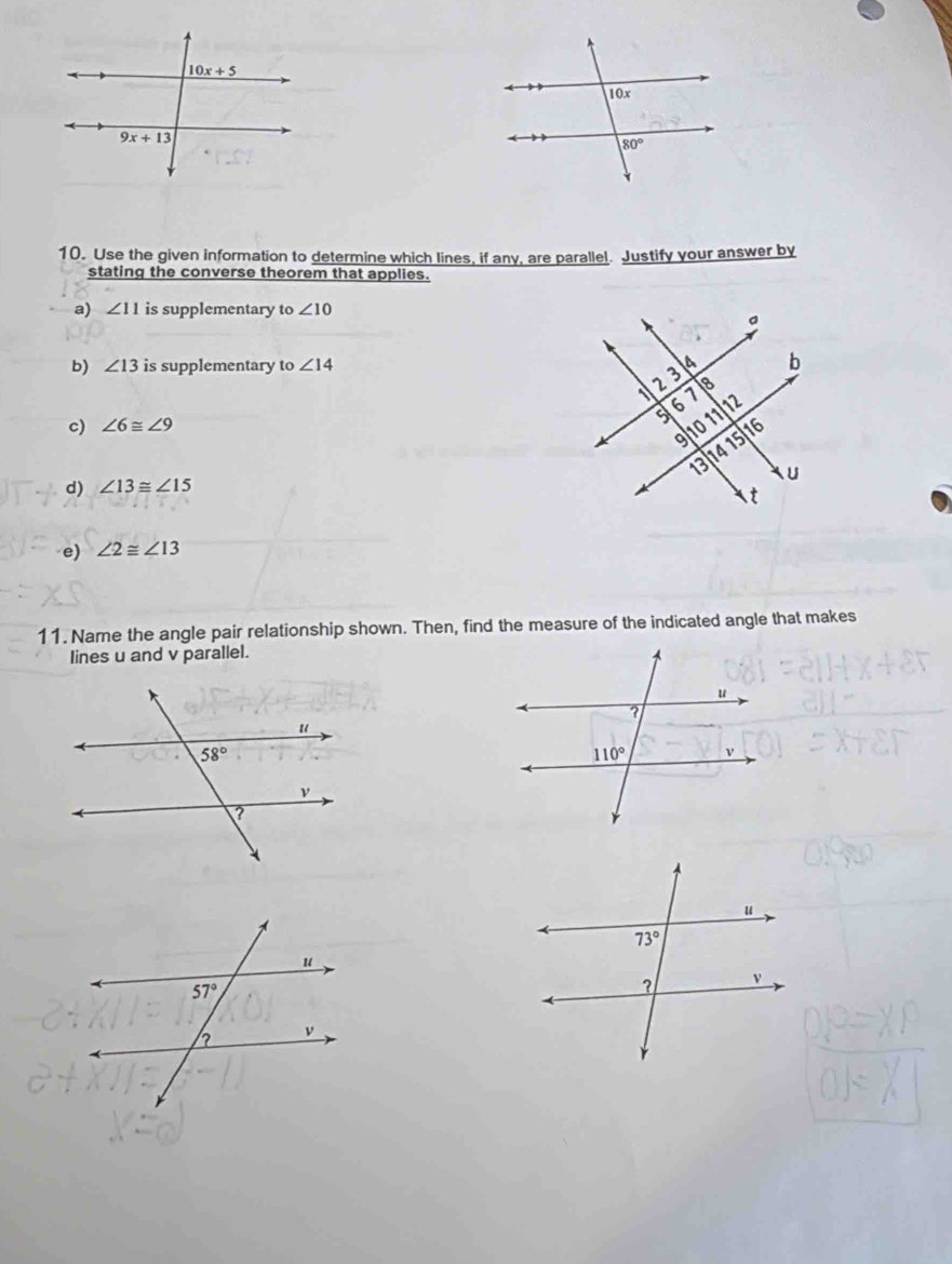 Use the given information to determine which lines, if any, are parallel. Justify your answer by
stating the converse theorem that applies.
a) ∠ 11 is supplementary to ∠ 10
b) ∠ 13 is supplementary to ∠ 14
c) ∠ 6≌ ∠ 9
d) ∠ 13≌ ∠ 15
e) ∠ 2≌ ∠ 13
11. Name the angle pair relationship shown. Then, find the measure of the indicated angle that makes
lines u and v parallel.