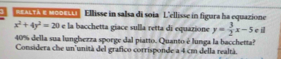 REALYA E MooεLU Ellisse in salsa di soia L’ellisse in figura ha equazione
x^2+4y^2=20 e la bacchetta giace sulla retta di equazione y= 3/2 x-5 e il
40% della sua lunghezza sporge dal piatto. Quanto é lunga la bacchetta?
Considera che un’unità del grafico corrisponde a 4 cm della realtà.