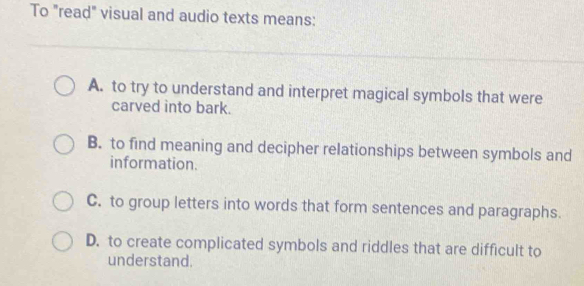 To "read" visual and audio texts means:
A. to try to understand and interpret magical symbols that were
carved into bark.
B. to find meaning and decipher relationships between symbols and
information.
C. to group letters into words that form sentences and paragraphs.
D. to create complicated symbols and riddles that are difficult to
understand.