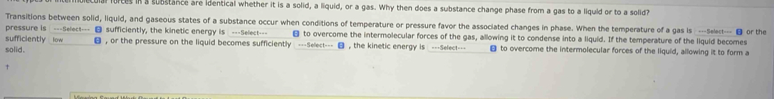 lorces in a substance are identical whether it is a solid, a liquid, or a gas. Why then does a substance change phase from a gas to a liquid or to a solid? 
Transitions between solid, liquid, and gaseous states of a substance occur when conditions of temperature or pressure favor the associated changes in phase. When the temperature of a gas is ---Select--- ■ or the 
pressure is ---Select--- sufficiently, the kinetic energy is ---Select--- € to overcome the intermolecular forces of the gas, allowing it to condense into a liquid. If the temperature of the liquid becomes 
sufficiently low , or the pressure on the liquid becomes sufficiently ---Select--- , the kinetic energy is ---Select--- 
solid. € to overcome the intermolecular forces of the liquid, allowing it to form a 
↑