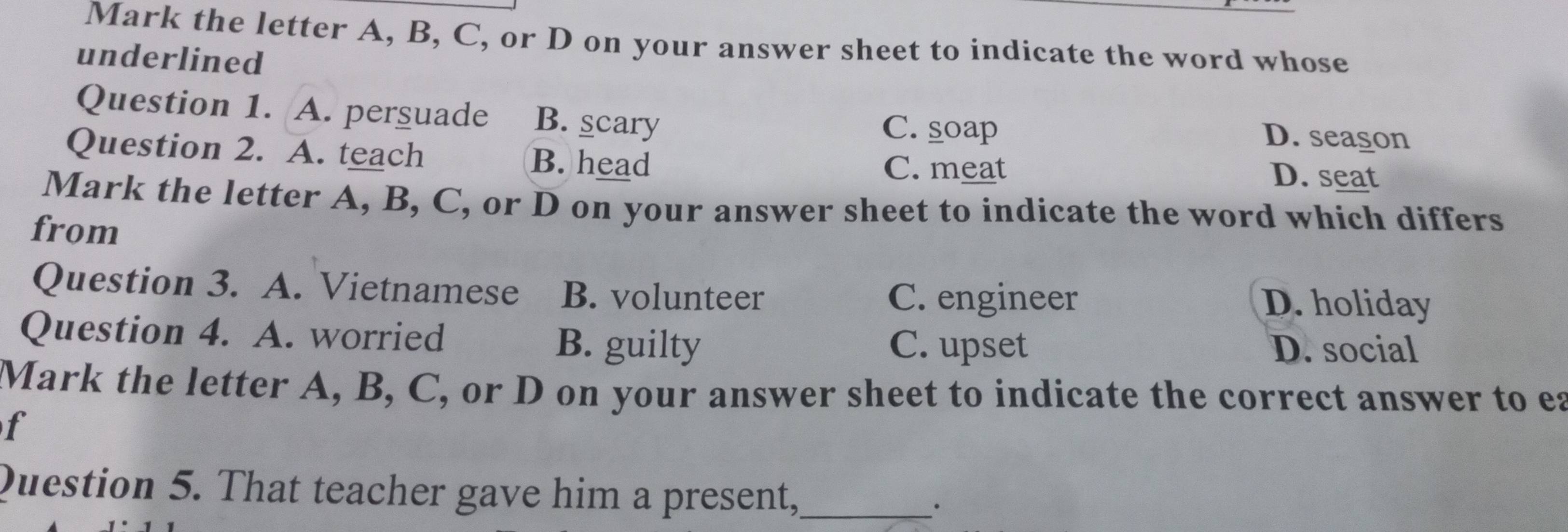 Mark the letter A, B, C, or D on your answer sheet to indicate the word whose
underlined
Question 1. A. perguade B. scary C. soap D. season
Question 2. A. teach B. head D. seat
C. meat
Mark the letter A, B, C, or D on your answer sheet to indicate the word which differs
from
Question 3. A. Vietnamese B. volunteer C. engineer
D. holiday
Question 4. A. worried C. upset
B. guilty D. social
Mark the letter A, B, C, or D on your answer sheet to indicate the correct answer to ea
f
Question 5. That teacher gave him a present,_
·