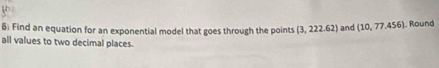Find an equation for an exponential model that goes through the points (3,222.62) and (10,77.456). Round 
all values to two decimal places.