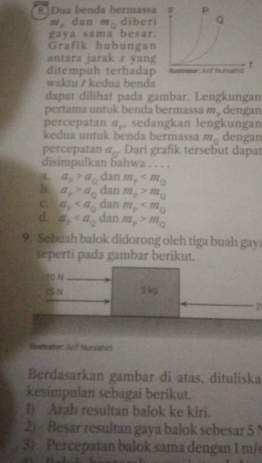 Dua benda bermassa
m_y dan m (2 diberi
gaya sama besar.
Grafik hubungan
antara jarak s yang
ditempuh terhadap
waktu / kedua benda
dapat dilihat pada gambar. Lengkungan
pertama untuk benda bermassa m_p dengan
percepatan a_p sedangkan lengkungan
kedua untuk benda bermassa m_0 dengan
percepatan a_0. Dari grafik tersebut dapat
disimpulkan bahwa . . . .
a a_p>a_Q dan m_p
b. a_p>a_0 dan m_p>m_Q
C. a_p dan m_p
d. a_p dan m_p>m_Q
9. Sebuah balok didorong oleh tiga buah gaya
seperti pada gambar berikut.
10 N
1S N 5 kg
2
Nustrator: Arif Nursahid
Berdasarkan gambar di atas, dituliska
kesimpulan sebagai berikut.
1) Arah resultan balok ke kiri.
2) Besar resultan gaya balok sebesar 5 N
3) Percepatan balok sama dengan 1 m/s