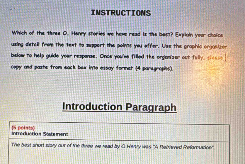 INSTRUCTIONS 
Which of the three O. Henry stories we have read is the best? Explain your choice 
using detail from the text to support the points you offer. Use the graphic organizer 
below to help guide your response. Once you've filled the organizer out fully, please 
copy and paste from each box into essay format (4 paragraphs). 
Introduction Paragraph 
(5 points) 
Introduction Statement 
The best short story out of the three we read by O.Henry was ''A Retrieved Reformation".