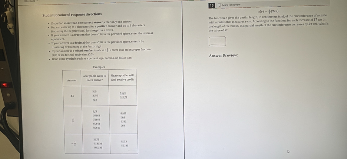 Mark for Review
c(r)= 4/5 (2π r)
Student-produced response directions 
• If you find more than one correct answer, enter only one answer. The function c gives the partial length, in centimeters (cm), of the circumference of a circle 
• You can enter up to 5 characters for a positive answer and up to 6 characters with a radius that measures r cm. According to the function, for each increase of 17 cm in 
(including the negative sign) for a negative answer. the length of the radius, this partial length of the circumference increases by kπ cm. What is 
If your answer is a fraction that doesn't fit in the provided space, enter the decimal the value of k? 
equivalent 
If your answer is a decimal that doesn't fit in the provided space, enter it by 
truncating or rounding at the fourth digit. 
If your answer is a mixed number (such as 3 1/2  ), enter it as an improper fraction 
(7/2) or its decimal equivalent (3.5). 
Don't enter symbols such as a percent sign, comma, or dollar sign. Answer Preview:
